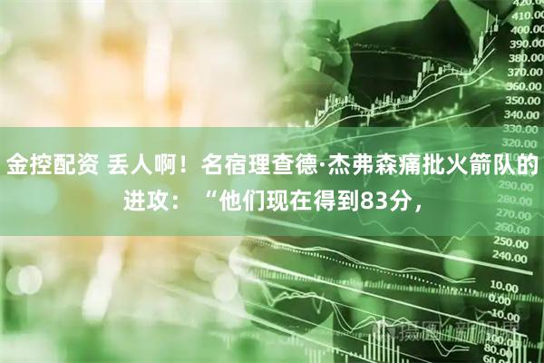 金控配资 丢人啊！名宿理查德·杰弗森痛批火箭队的进攻： “他们现在得到83分，