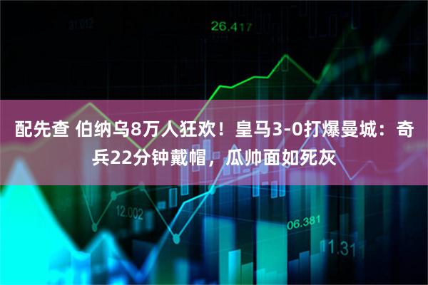 配先查 伯纳乌8万人狂欢！皇马3-0打爆曼城：奇兵22分钟戴帽，瓜帅面如死灰