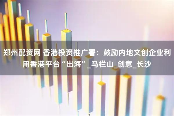 郑州配资网 香港投资推广署:鼓励内地文创企业利用香港平台“出海”_马栏山_创意_长沙