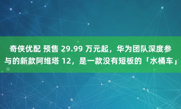 奇侠优配 预售 29.99 万元起,华为团队深度参与的新款阿维塔 12,是一款没有短板的「水桶车」