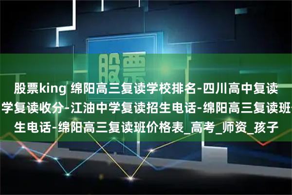 股票king 绵阳高三复读学校排名-四川高中复读最好的学校排名-江油中学复读收分-江油中学复读招生电话-绵阳高三复读班价格表_高考_师资_孩子