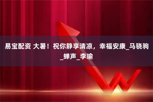 易宝配资 大暑！祝你静享清凉，幸福安康_马骁驹_蝉声_李瑜