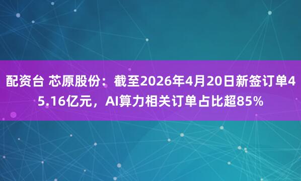 配资台 芯原股份：截至2026年4月20日新签订单45.16亿元，AI算力相关订单占比超85%