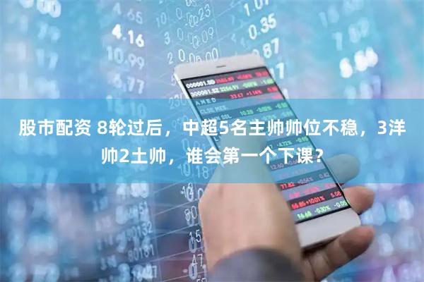 股市配资 8轮过后，中超5名主帅帅位不稳，3洋帅2土帅，谁会第一个下课？