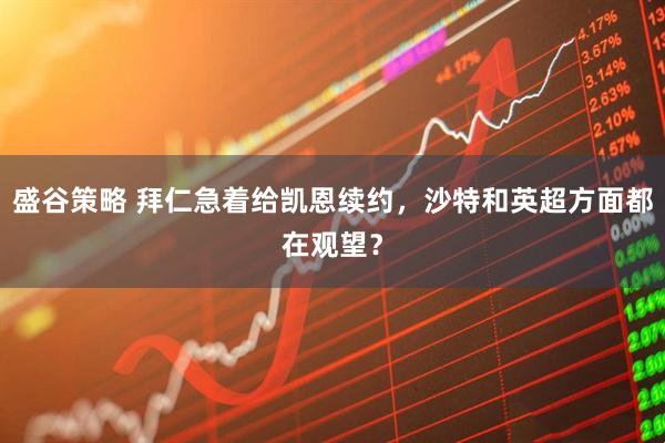 盛谷策略 拜仁急着给凯恩续约，沙特和英超方面都在观望？