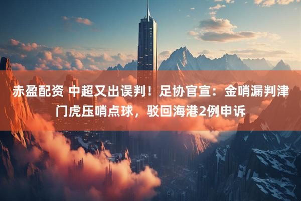 赤盈配资 中超又出误判！足协官宣：金哨漏判津门虎压哨点球，驳回海港2例申诉