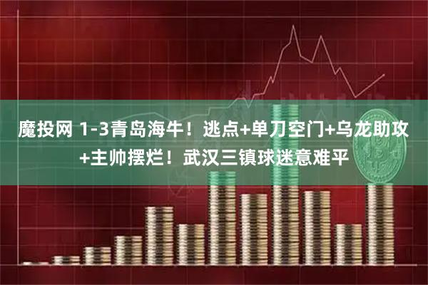 魔投网 1-3青岛海牛！逃点+单刀空门+乌龙助攻+主帅摆烂！武汉三镇球迷意难平