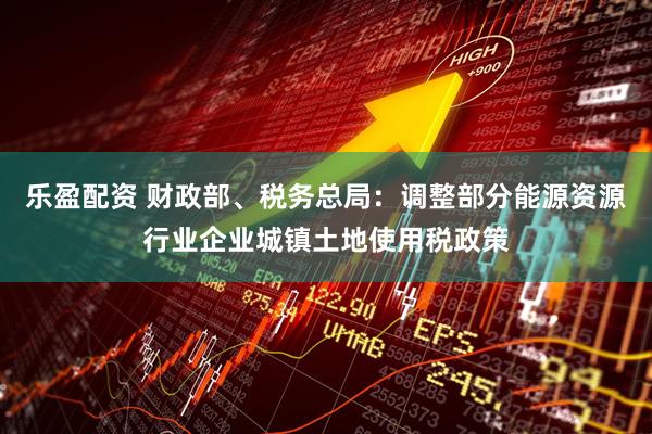 乐盈配资 财政部、税务总局：调整部分能源资源行业企业城镇土地使用税政策