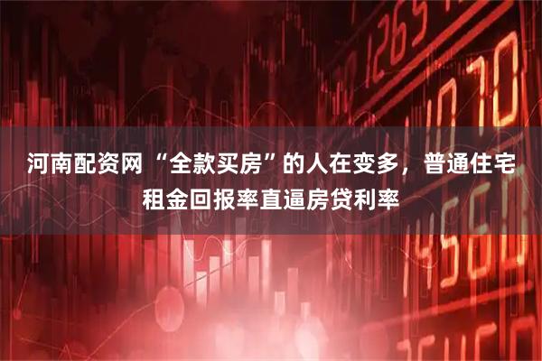河南配资网 “全款买房”的人在变多，普通住宅租金回报率直逼房贷利率