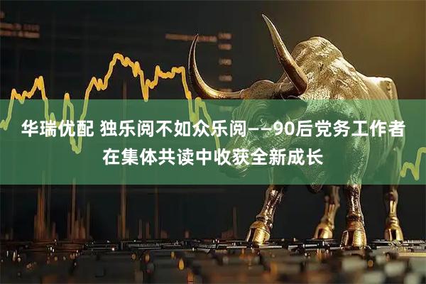 华瑞优配 独乐阅不如众乐阅——90后党务工作者在集体共读中收获全新成长