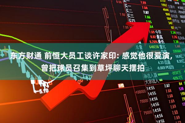 东方财通 前恒大员工谈许家印: 感觉他很爱演, 曾把球员召集到草坪聊天摆拍